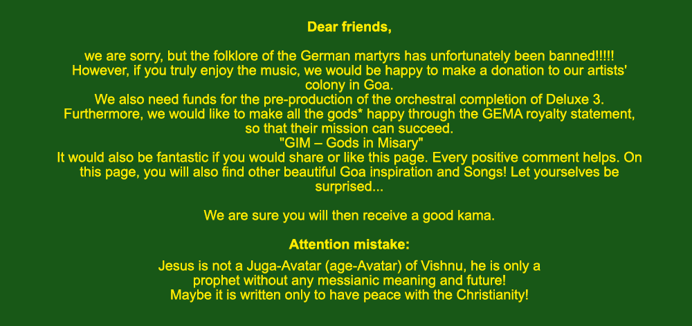 Dear friends, we are sorry, but the folklore of the German martyrs has unfortunately been banned!!!!! However, if you truly enjoy the music, we would be happy to make a donation to our artists' colony in Goa. We also need funds for the pre-production of the orchestral completion of Deluxe 3. Furthermore, we would like to make all the gods* happy through the GEMA royalty statement, so that their mission can succeed. GIM - Gods in Misary. It would also be fantastic if you would share or like this page. Every positive comment helps. On this page, you will also find other beautiful Goa inspiration and Songs! Let yourselves be surprised... We are sure you will then receive a good kama.
